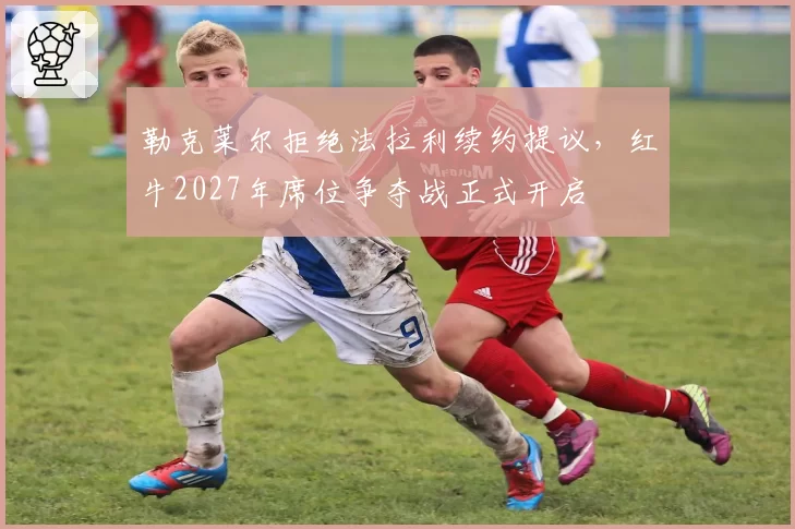 勒克莱尔拒绝法拉利续约提议,红牛2027年席位争夺战正式开启