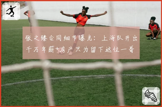张之臻合同细节曝光：上海队开出千万年薪+房产只为留下这位一哥