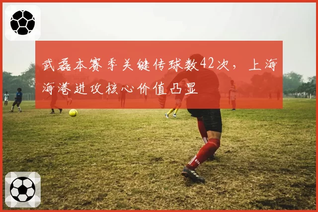 武磊本赛季关键传球数42次，上海海港进攻核心价值凸显