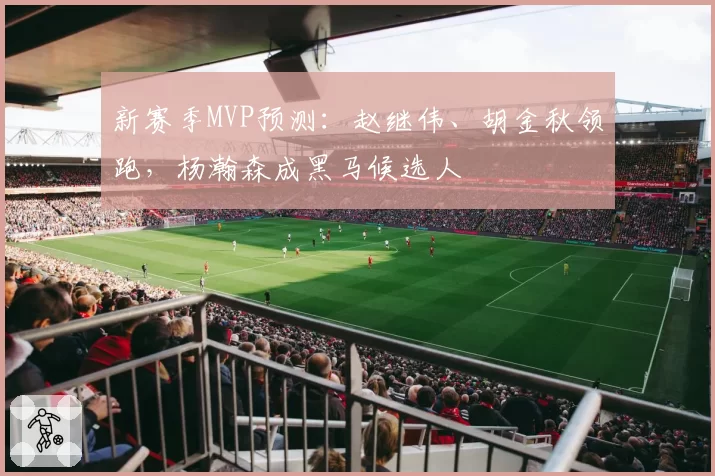 新赛季MVP预测：赵继伟、胡金秋领跑，杨瀚森成黑马候选人