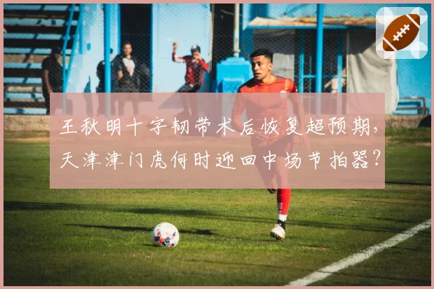王秋明十字韧带术后恢复超预期,天津津门虎何时迎回中场节拍器?
