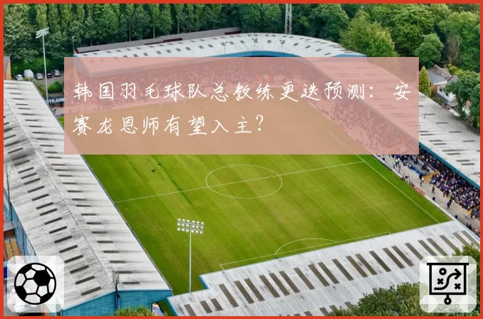 韩国羽毛球队总教练更迭预测：安赛龙恩师有望入主？