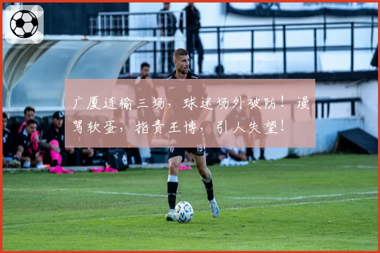 广厦连输三场，球迷场外破防！谩骂软蛋，指责王博，引人失望！
