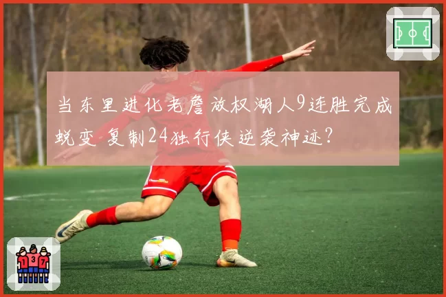 当东里进化老詹放权湖人9连胜完成蜕变 复制24独行侠逆袭神迹?