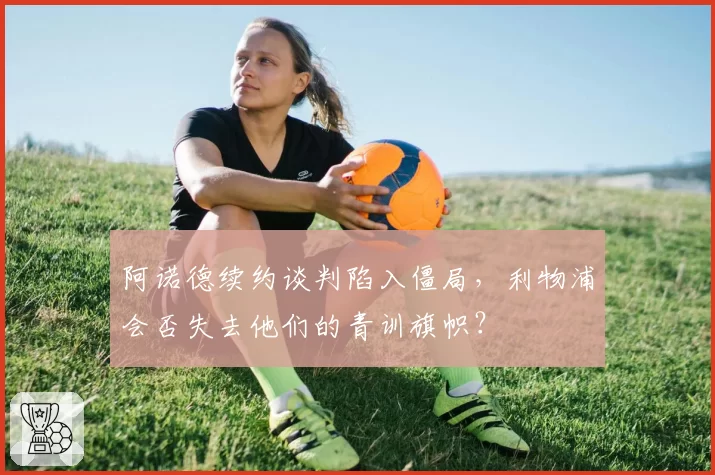 阿诺德续约谈判陷入僵局，利物浦会否失去他们的青训旗帜？