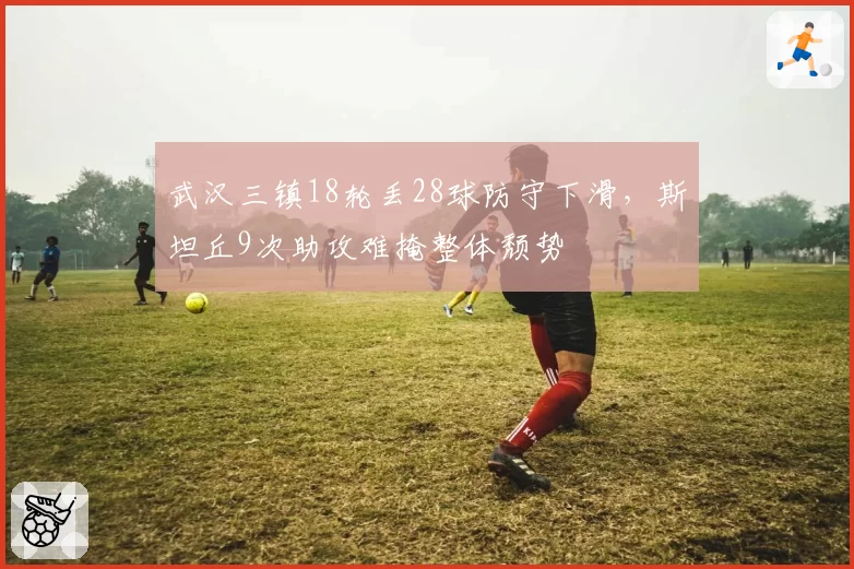 武汉三镇18轮丢28球防守下滑，斯坦丘9次助攻难掩整体颓势