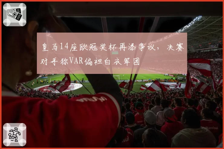 皇马14座欧冠奖杯再添争议，决赛对手称VAR偏袒白衣军团