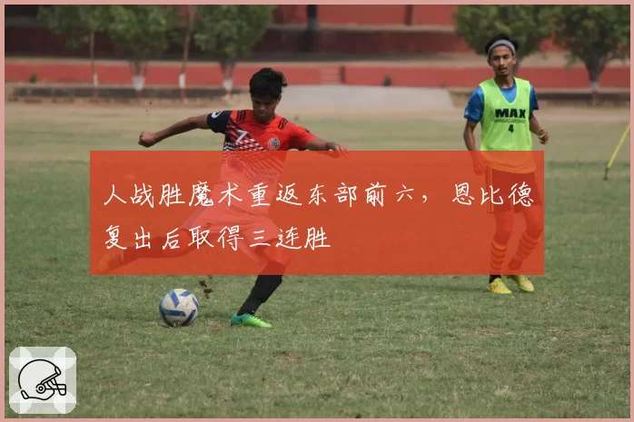 人战胜魔术重返东部前六,恩比德复出后取得三连胜