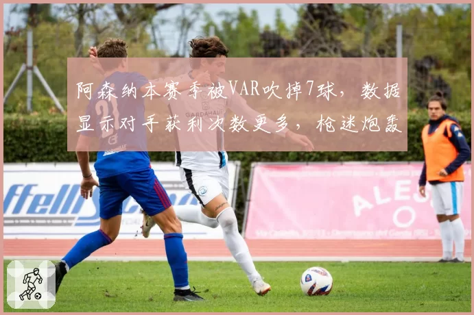 阿森纳本赛季被VAR吹掉7球，数据显示对手获利次数更多，枪迷炮轰赛程安排不公