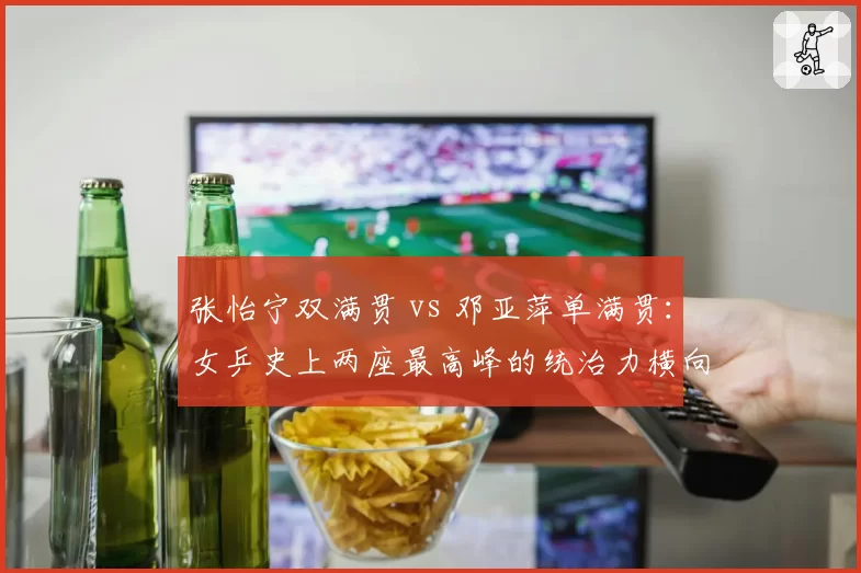 张怡宁双满贯 vs 邓亚萍单满贯：女乒史上两座最高峰的统治力横向评测