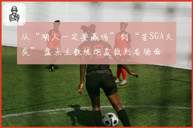 从“湖人一定要赢吗”到“苦SGA久矣” 盘点主教练炮轰裁判名场面