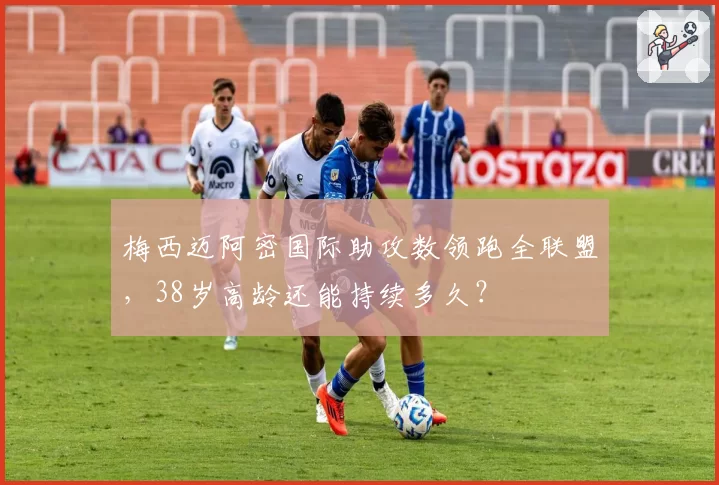 梅西迈阿密国际助攻数领跑全联盟，38岁高龄还能持续多久？