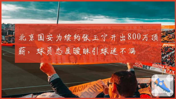 北京国安为续约张玉宁开出800万顶薪，球员态度暧昧引球迷不满
