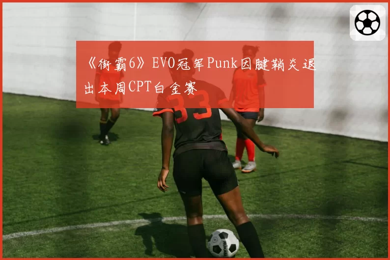 《街霸6》EVO冠军Punk因腱鞘炎退出本周CPT白金赛