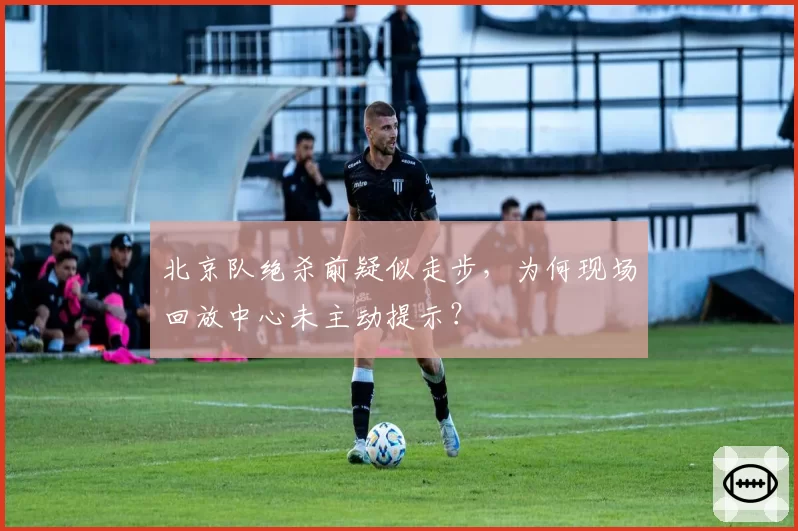 北京队绝杀前疑似走步，为何现场回放中心未主动提示？