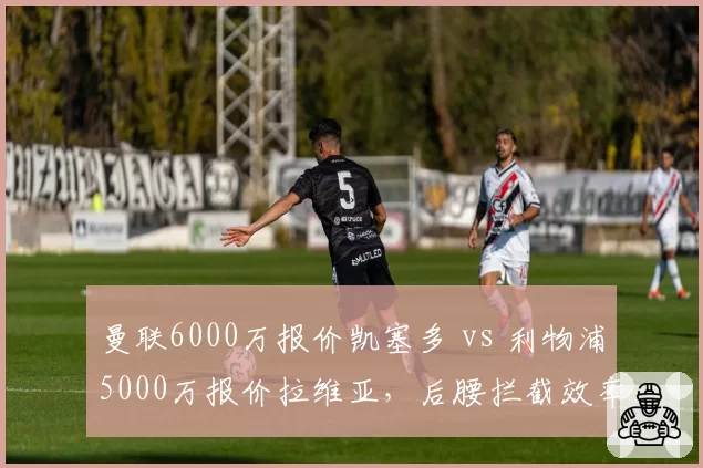 曼联6000万报价凯塞多 vs 利物浦5000万报价拉维亚，后腰拦截效率与出球能力对比
