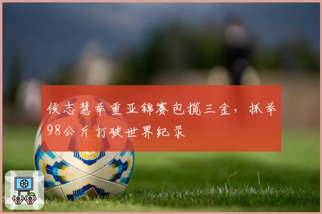 侯志慧举重亚锦赛包揽三金,抓举98公斤打破世界纪录