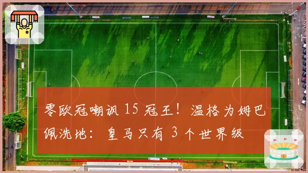 零欧冠嘲讽 15 冠王!温格为姆巴佩洗地:皇马只有 3 个世界级