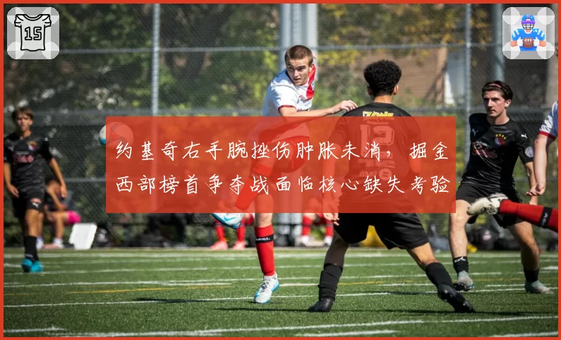 约基奇右手腕挫伤肿胀未消，掘金西部榜首争夺战面临核心缺失考验？