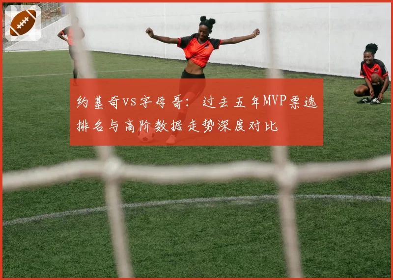 约基奇vs字母哥：过去五年MVP票选排名与高阶数据走势深度对比