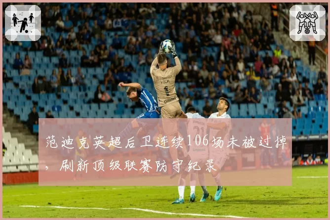 范迪克英超后卫连续106场未被过掉，刷新顶级联赛防守纪录