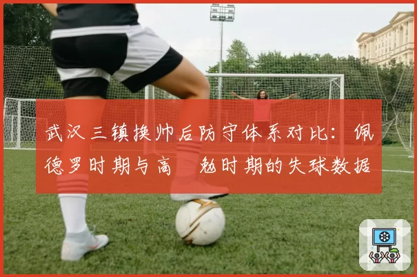 武汉三镇换帅后防守体系对比:佩德罗时期与高畠勉时期的失球数据