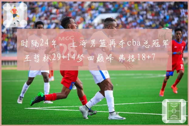 时隔24年，上海男篮再夺cba总冠军 王哲林29+14梦回巅峰 弗格18+7