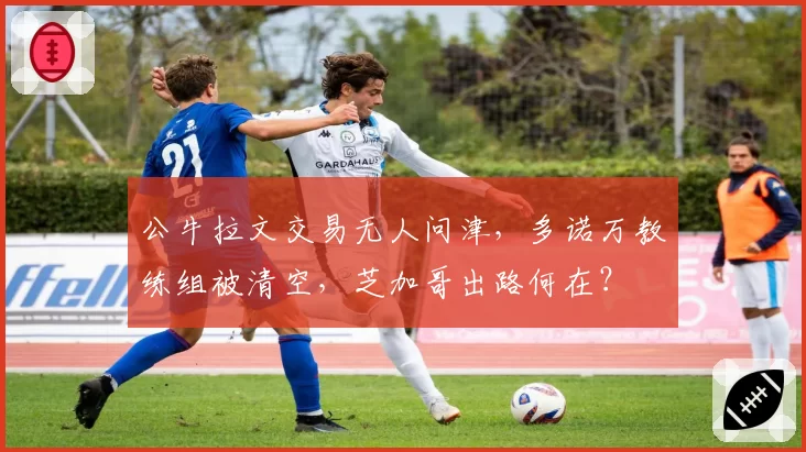 公牛拉文交易无人问津，多诺万教练组被清空，芝加哥出路何在？