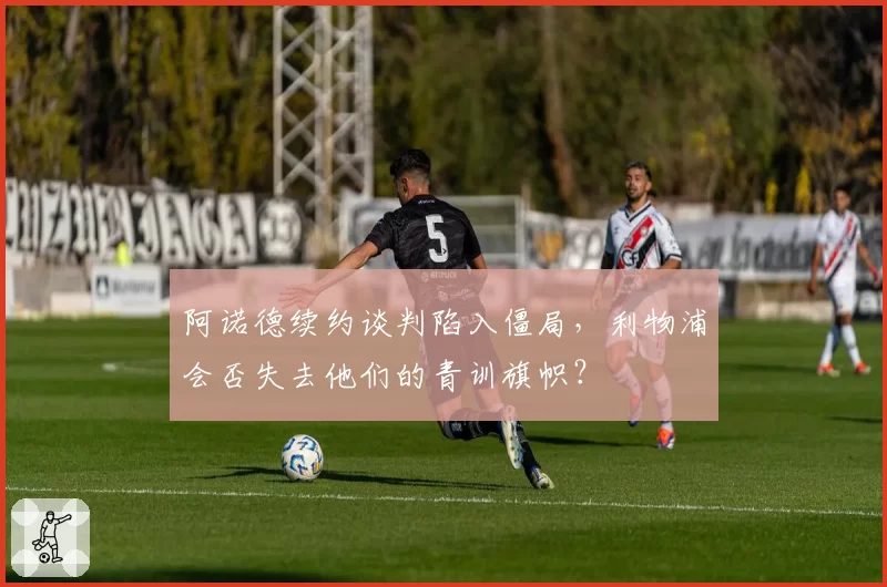 阿诺德续约谈判陷入僵局，利物浦会否失去他们的青训旗帜？