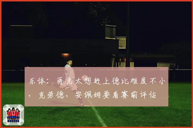 东体：蒋光太想赶上德比难度不小，克劳德、安佩姆要看赛前评估