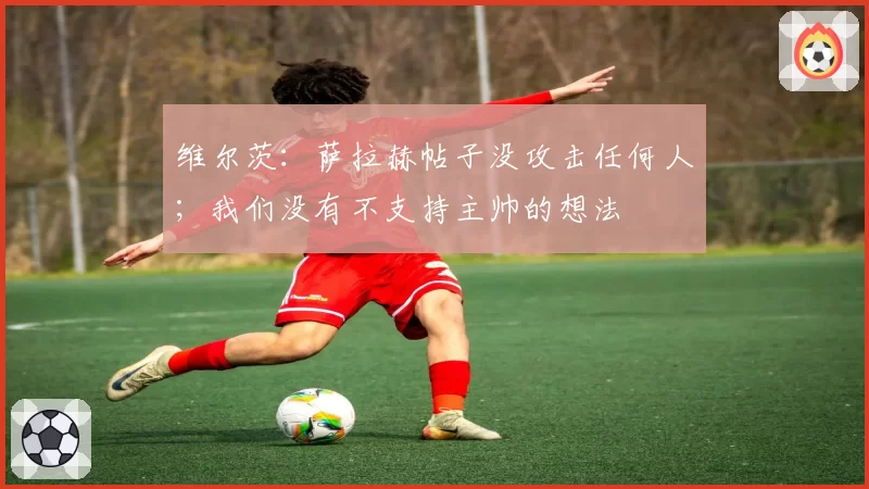 维尔茨：萨拉赫帖子没攻击任何人；我们没有不支持主帅的想法