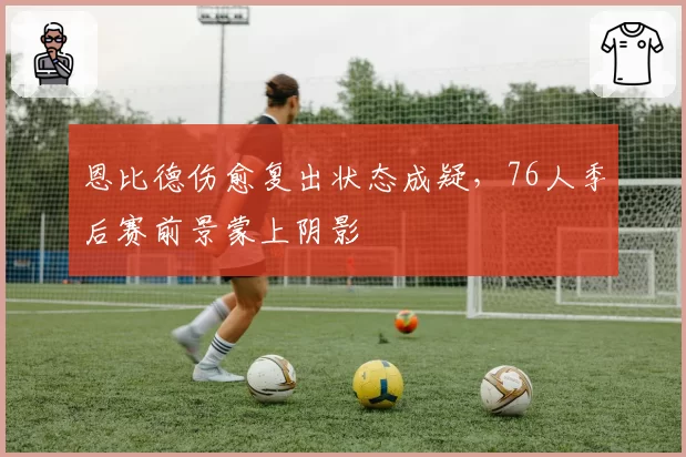 恩比德伤愈复出状态成疑，76人季后赛前景蒙上阴影