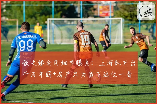 张之臻合同细节曝光：上海队开出千万年薪+房产只为留下这位一哥