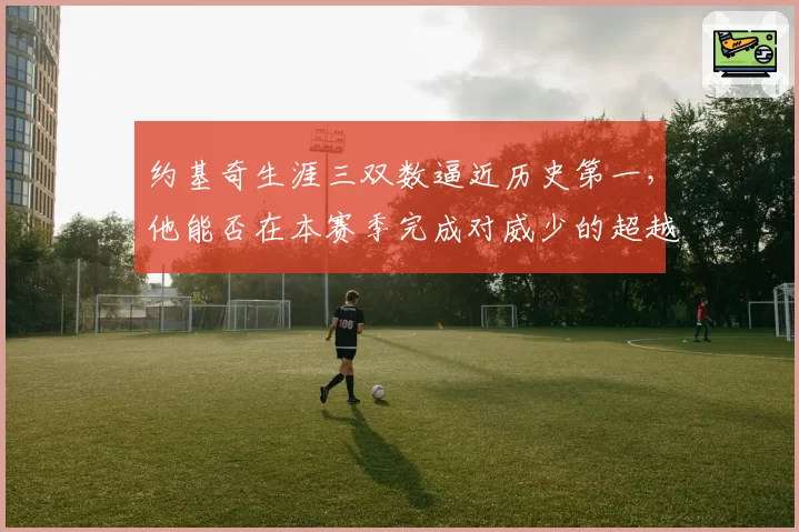 约基奇生涯三双数逼近历史第一,他能否在本赛季完成对威少的超越?