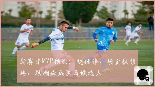新赛季MVP预测：赵继伟、胡金秋领跑，杨瀚森成黑马候选人
