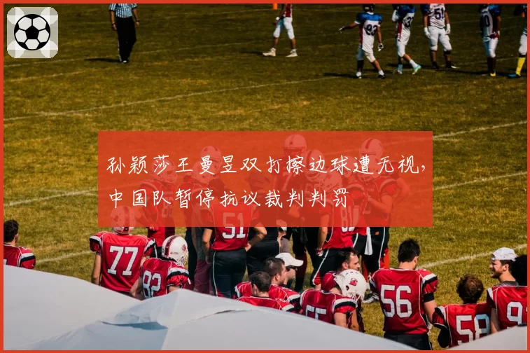 孙颖莎王曼昱双打擦边球遭无视，中国队暂停抗议裁判判罚