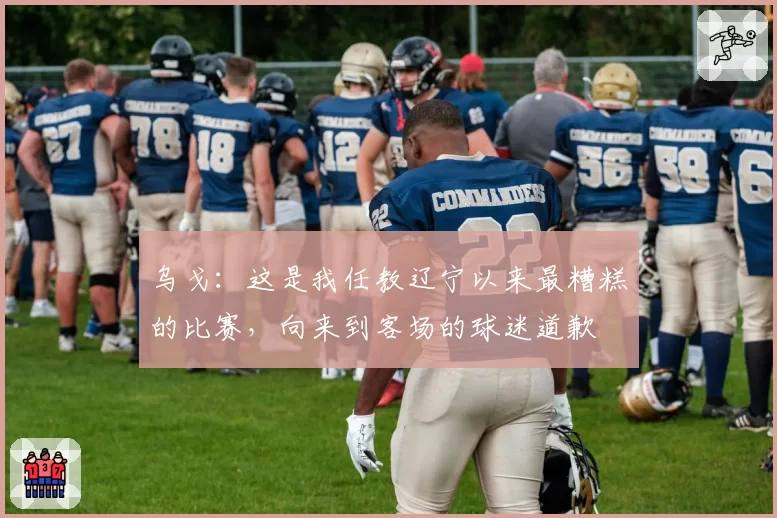 乌戈：这是我任教辽宁以来最糟糕的比赛，向来到客场的球迷道歉
