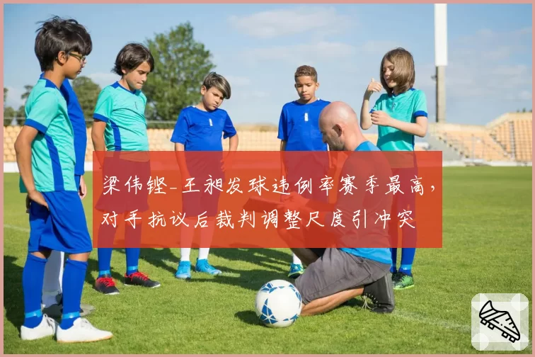 梁伟铿_王昶发球违例率赛季最高，对手抗议后裁判调整尺度引冲突