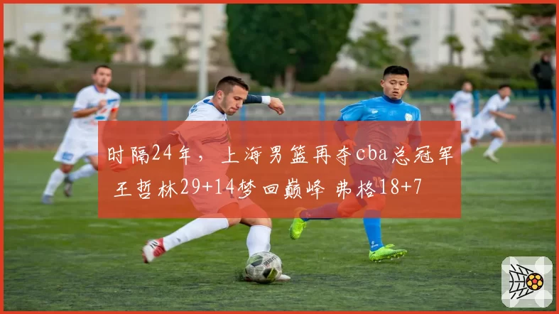 时隔24年，上海男篮再夺cba总冠军 王哲林29+14梦回巅峰 弗格18+7