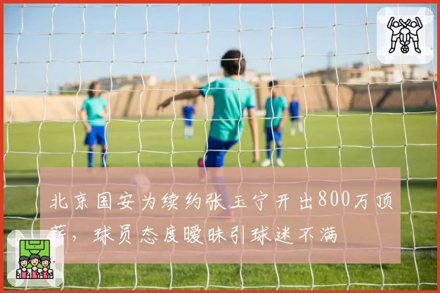 北京国安为续约张玉宁开出800万顶薪，球员态度暧昧引球迷不满