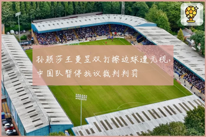 孙颖莎王曼昱双打擦边球遭无视，中国队暂停抗议裁判判罚