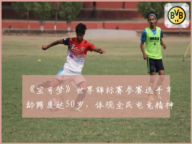 《宝可梦》世界锦标赛参赛选手年龄跨度达50岁，体现全民电竞精神