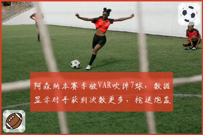 阿森纳本赛季被VAR吹掉7球，数据显示对手获利次数更多，枪迷炮轰赛程安排不公