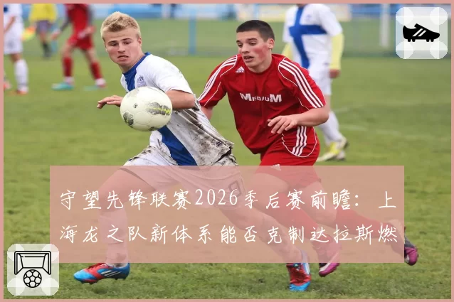 守望先锋联赛2026季后赛前瞻：上海龙之队新体系能否克制达拉斯燃料