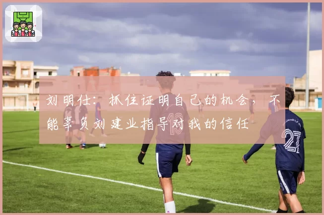 刘明仕：抓住证明自己的机会，不能辜负刘建业指导对我的信任