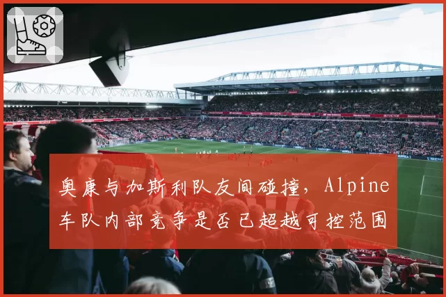 奥康与加斯利队友间碰撞,Alpine车队内部竞争是否已超越可控范围