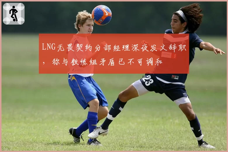 LNG无畏契约分部经理深夜发文辞职，称与教练组矛盾已不可调和