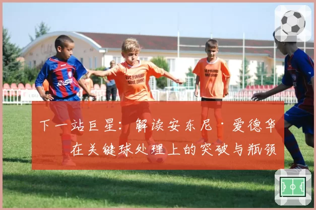 下一站巨星:解读安东尼·爱德华兹在关键球处理上的突破与瓶颈