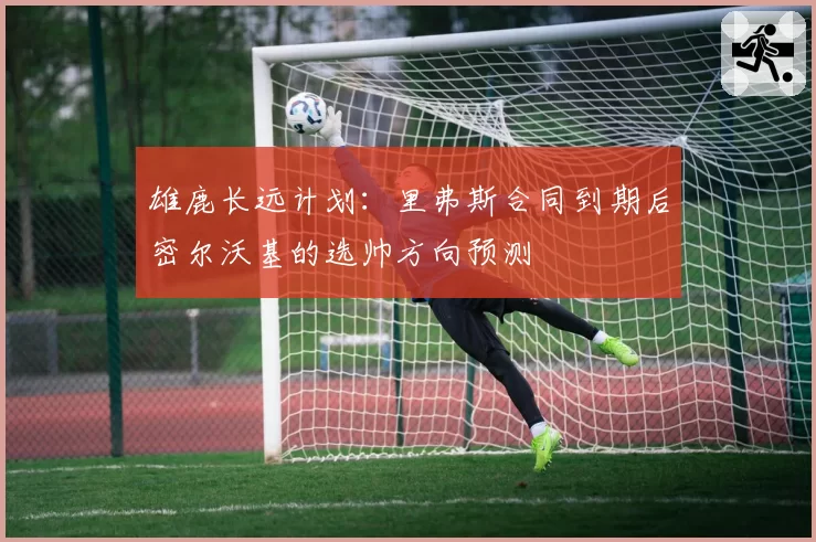 雄鹿长远计划：里弗斯合同到期后密尔沃基的选帅方向预测