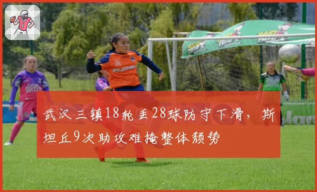 武汉三镇18轮丢28球防守下滑，斯坦丘9次助攻难掩整体颓势